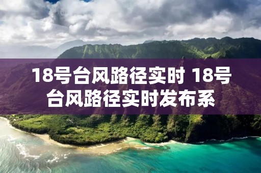 18号台风路径实时 18号台风路径实时发布系 18号台风路径实时 18号台风路径实时发布系