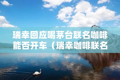 瑞幸回应喝茅台联名咖啡能否开车(瑞幸咖啡联名卡)