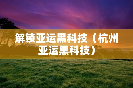 解锁亚运黑科技(杭州亚运黑科技)