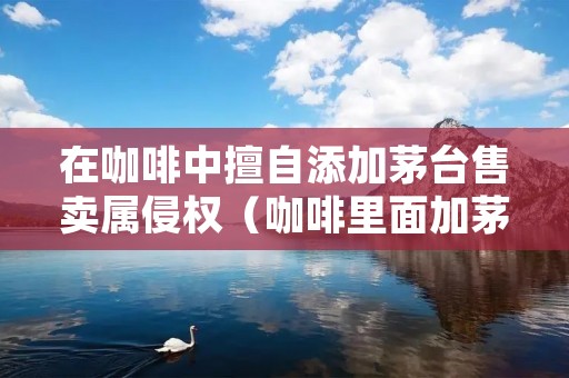在咖啡中擅自添加茅台售卖属侵权(咖啡里面加茅台)