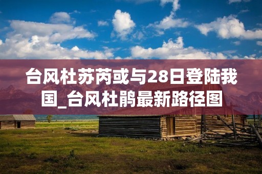 台风杜苏芮或与28日登陆我国_台风杜鹃最新路径图 台风杜苏芮或与28日登陆我国_台风杜鹃最新路径图