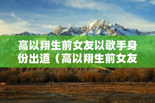 高以翔生前女友以歌手身份出道(高以翔生前女友是谁)