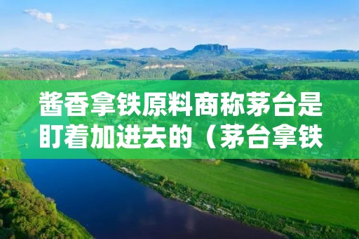 酱香拿铁原料商称茅台是盯着加进去的(茅台拿铁多少钱)