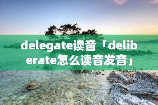 delegate读音「deliberate怎么读音发音」 delegate读音「deliberate怎么读音发音」