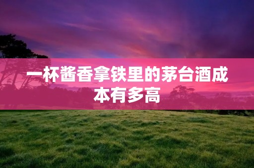 一杯酱香拿铁里的茅台酒成本有多高