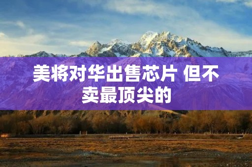 美将对华出售芯片 但不卖最顶尖的
