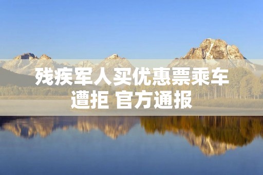 残疾军人买优惠票乘车遭拒 官方通报