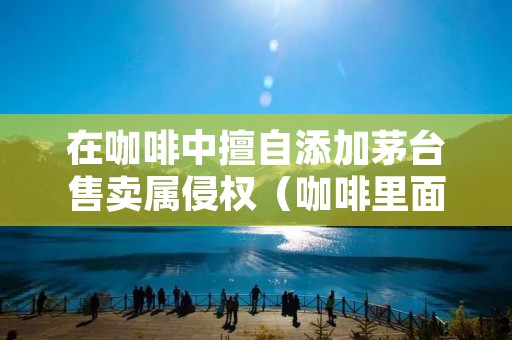 在咖啡中擅自添加茅台售卖属侵权(咖啡里面加茅台)