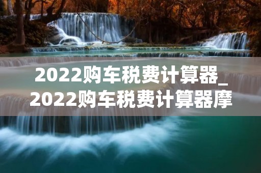 2022购车税费计算器_2022购车税费计算器摩托