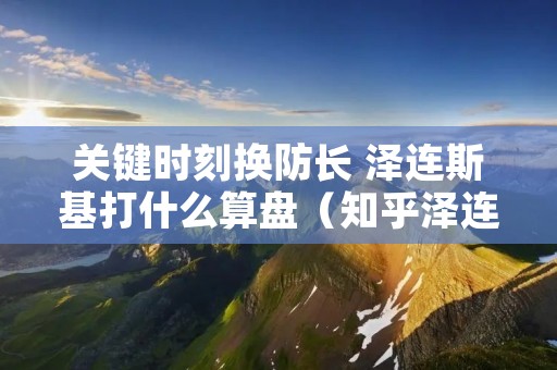 关键时刻换防长 泽连斯基打什么算盘(知乎泽连斯基)
