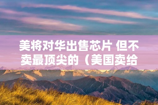 美将对华出售芯片 但不卖最顶尖的(美国卖给中国芯片)