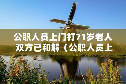 公职人员上门打71岁老人 双方已和解(公职人员上门打71岁老人 双方已和解怎么赔偿)