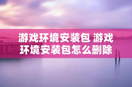 游戏环境安装包 游戏环境安装包怎么删除