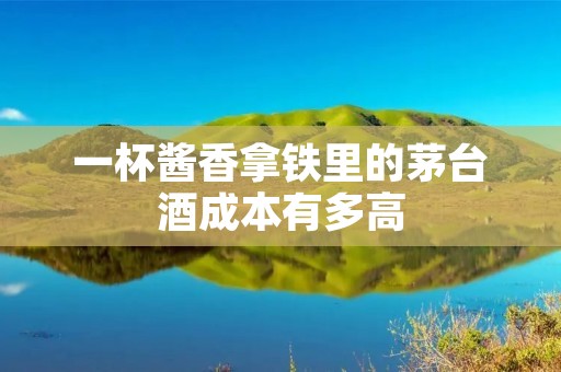 一杯酱香拿铁里的茅台酒成本有多高