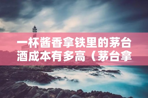 一杯酱香拿铁里的茅台酒成本有多高(茅台拿铁咖啡)