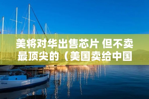 美将对华出售芯片 但不卖最顶尖的(美国卖给中国芯片)