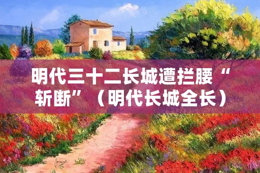 明代三十二长城遭拦腰“斩断”(明代长城全长)