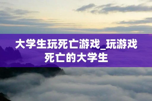 大学生玩死亡游戏_玩游戏死亡的大学生