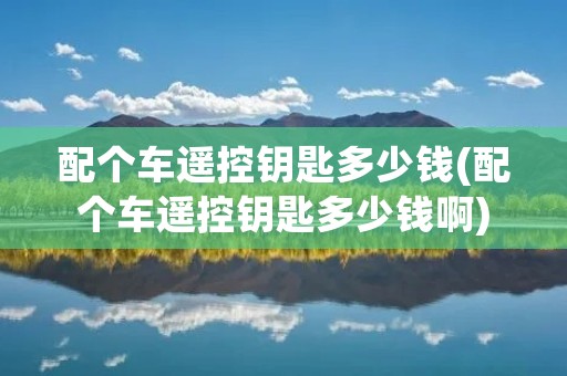 配个车遥控钥匙多少钱(配个车遥控钥匙多少钱啊)
