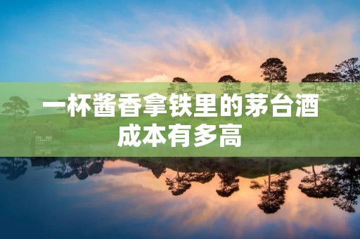 一杯酱香拿铁里的茅台酒成本有多高
