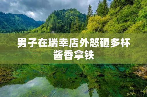 男子在瑞幸店外怒砸多杯酱香拿铁