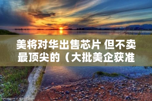 美将对华出售芯片 但不卖最顶尖的（大批美企获准出售芯片）