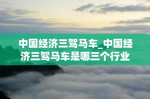 中国经济三驾马车_中国经济三驾马车是哪三个行业