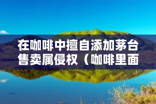 在咖啡中擅自添加茅台售卖属侵权（咖啡里面加茅台）