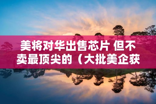 美将对华出售芯片 但不卖最顶尖的（大批美企获准出售芯片）
