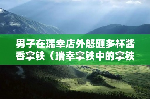 男子在瑞幸店外怒砸多杯酱香拿铁（瑞幸拿铁中的拿铁）