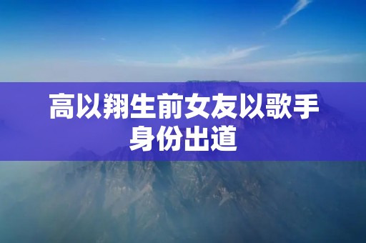 高以翔生前女友以歌手身份出道