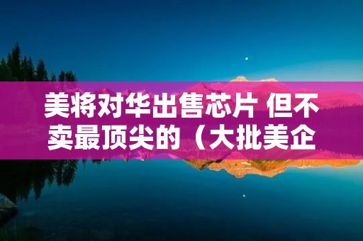美将对华出售芯片 但不卖最顶尖的（大批美企获准出售芯片）