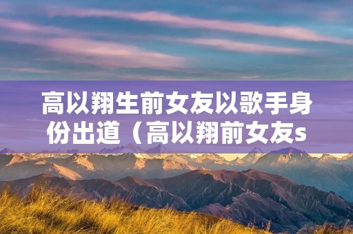 高以翔生前女友以歌手身份出道（高以翔前女友stella）