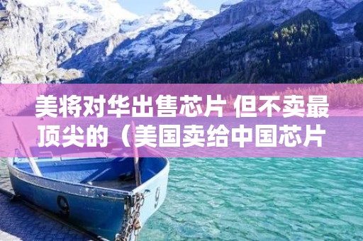 美将对华出售芯片 但不卖最顶尖的(美国卖给中国芯片)