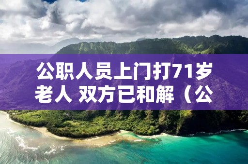 公职人员上门打71岁老人 双方已和解(公职人员上门打71岁老人 双方已和解怎么赔偿)