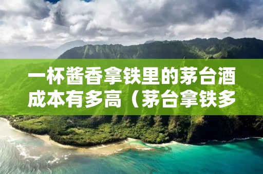 一杯酱香拿铁里的茅台酒成本有多高（茅台拿铁多少钱）