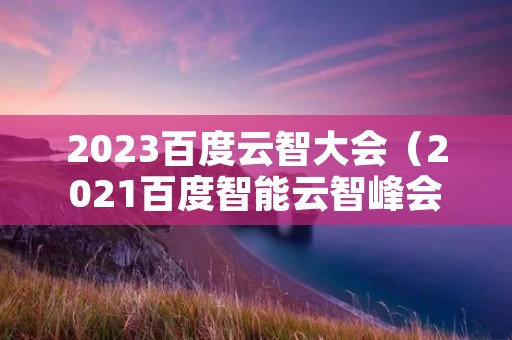 2023百度云智大会(2021百度智能云智峰会)