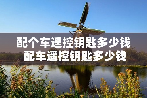 配个车遥控钥匙多少钱 配车遥控钥匙多少钱需要什么密码吗 配个车遥控钥匙多少钱 配车遥控钥匙多少钱需要什么密码吗