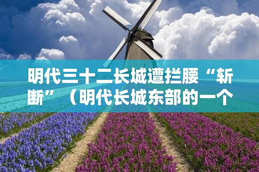 明代三十二长城遭拦腰“斩断”(明代长城东部的一个重要关隘)