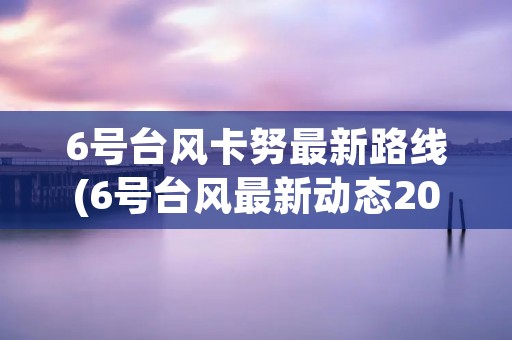 6号台风卡努最新路线(6号台风最新动态2021) 6号台风卡努最新路线(6号台风最新动态2021)