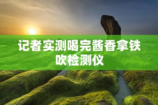 记者实测喝完酱香拿铁吹检测仪