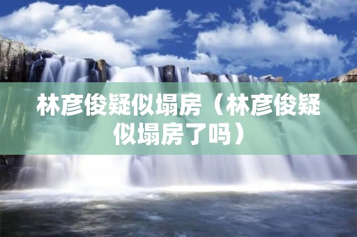 林彦俊疑似塌房(林彦俊疑似塌房了吗)