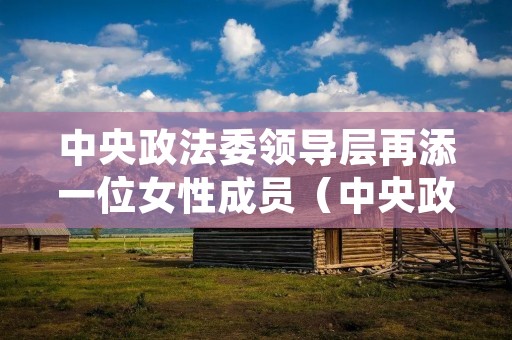 中央政法委领导层再添一位女性成员(中央政法委领导层再添一位女性成员名单)