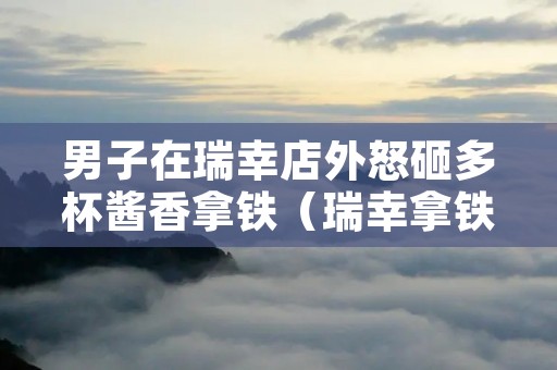 男子在瑞幸店外怒砸多杯酱香拿铁(瑞幸拿铁中的拿铁)