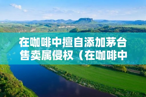 在咖啡中擅自添加茅台售卖属侵权(在咖啡中擅自添加茅台售卖属侵权行为吗)