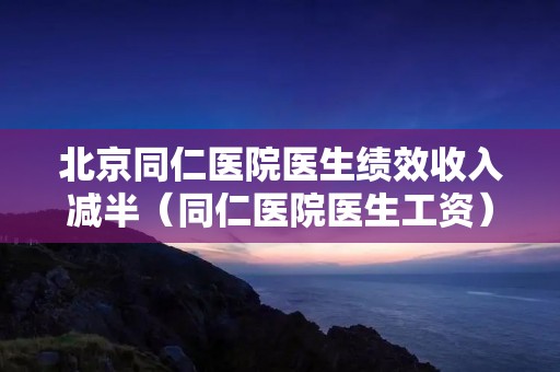 北京同仁医院医生绩效收入减半(同仁医院医生工资)