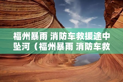 福州暴雨 消防车救援途中坠河(福州暴雨 消防车救援途中坠河事件)