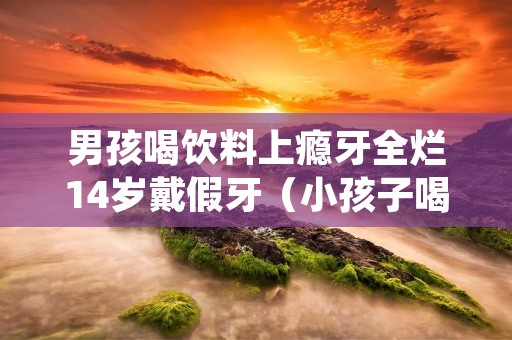 男孩喝饮料上瘾牙全烂14岁戴假牙(小孩子喝饮料会蛀牙吗)