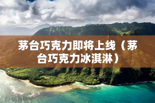 茅台巧克力即将上线(茅台巧克力冰淇淋)