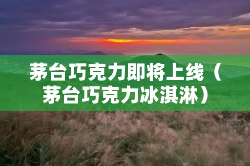 茅台巧克力即将上线(茅台巧克力冰淇淋)